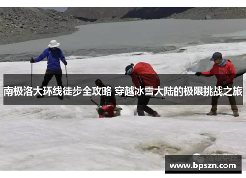 南极洛大环线徒步全攻略 穿越冰雪大陆的极限挑战之旅